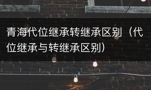 青海代位继承转继承区别（代位继承与转继承区别）