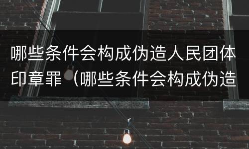 哪些条件会构成伪造人民团体印章罪（哪些条件会构成伪造人民团体印章罪行）