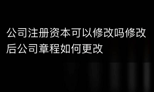 公司注册资本可以修改吗修改后公司章程如何更改