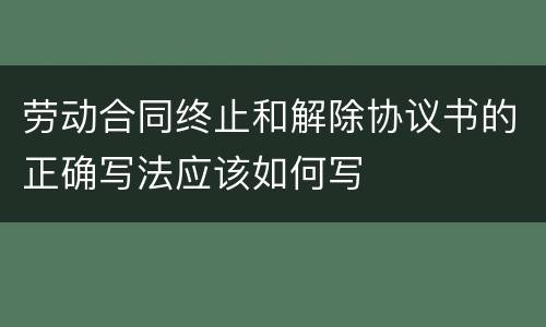 劳动合同终止和解除协议书的正确写法应该如何写