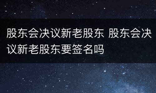 股东会决议新老股东 股东会决议新老股东要签名吗