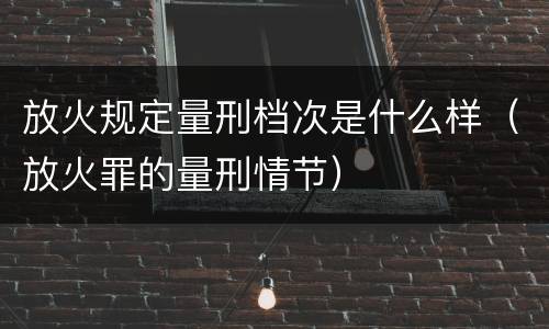 放火规定量刑档次是什么样（放火罪的量刑情节）