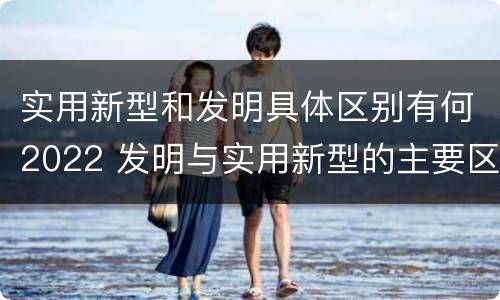 实用新型和发明具体区别有何2022 发明与实用新型的主要区别