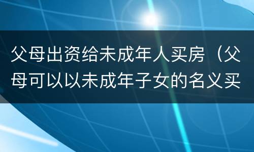 父母出资给未成年人买房（父母可以以未成年子女的名义买房吗）
