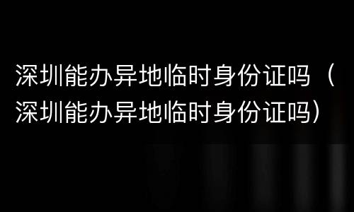 深圳能办异地临时身份证吗（深圳能办异地临时身份证吗）