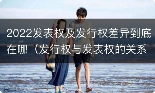2022发表权及发行权差异到底在哪（发行权与发表权的关系）