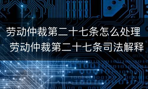 劳动仲裁第二十七条怎么处理 劳动仲裁第二十七条司法解释