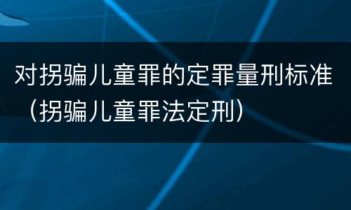 对拐骗儿童罪的定罪量刑标准（拐骗儿童罪法定刑）