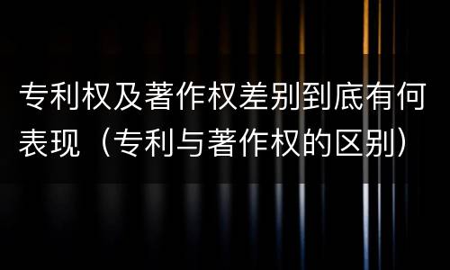 专利权及著作权差别到底有何表现（专利与著作权的区别）