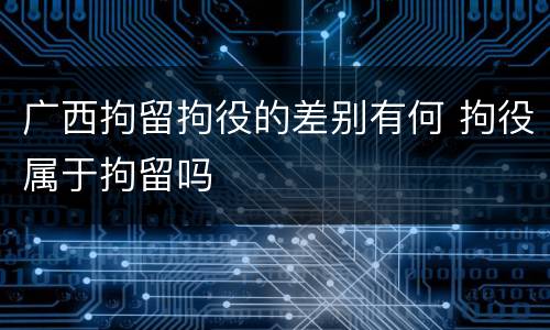广西拘留拘役的差别有何 拘役属于拘留吗
