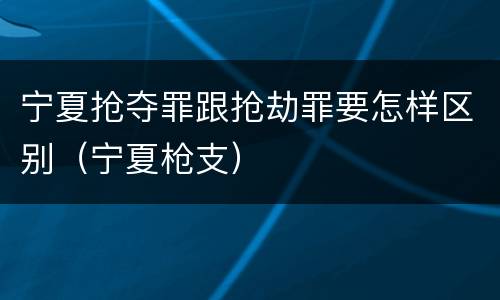 宁夏抢夺罪跟抢劫罪要怎样区别（宁夏枪支）