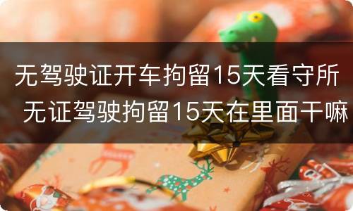 无驾驶证开车拘留15天看守所 无证驾驶拘留15天在里面干嘛