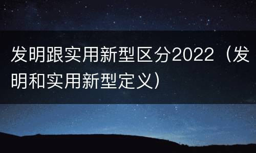 发明跟实用新型区分2022（发明和实用新型定义）