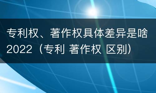 专利权、著作权具体差异是啥2022（专利 著作权 区别）