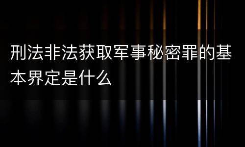 刑法非法获取军事秘密罪的基本界定是什么