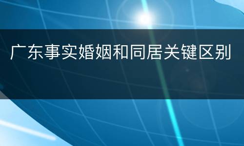广东事实婚姻和同居关键区别