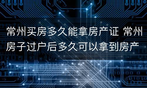 常州买房多久能拿房产证 常州房子过户后多久可以拿到房产证
