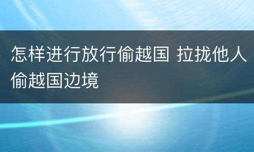怎样进行放行偷越国 拉拢他人偷越国边境
