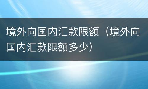 境外向国内汇款限额（境外向国内汇款限额多少）
