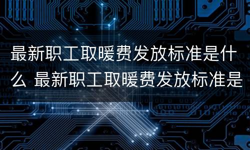 最新职工取暖费发放标准是什么 最新职工取暖费发放标准是什么呢