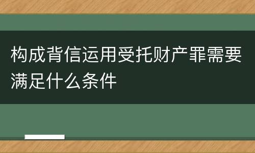 构成背信运用受托财产罪需要满足什么条件