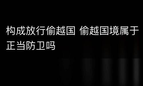 构成放行偷越国 偷越国境属于正当防卫吗