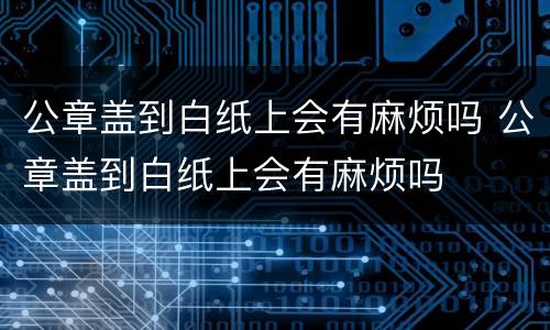 公章盖到白纸上会有麻烦吗 公章盖到白纸上会有麻烦吗