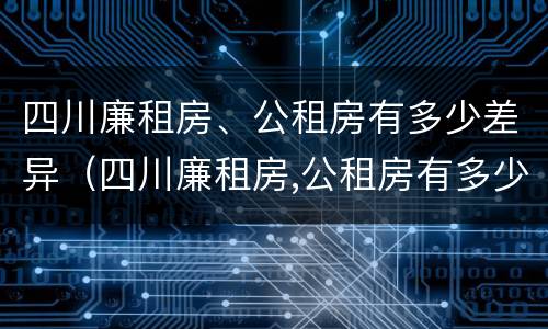四川廉租房、公租房有多少差异（四川廉租房,公租房有多少差异呢）