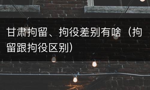 甘肃拘留、拘役差别有啥（拘留跟拘役区别）