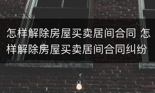 怎样解除房屋买卖居间合同 怎样解除房屋买卖居间合同纠纷