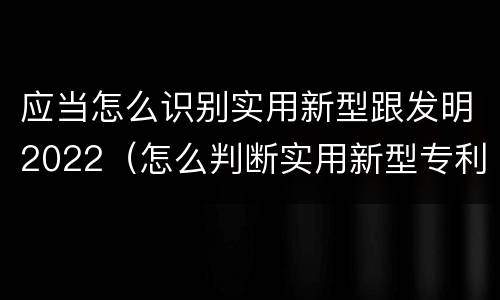 应当怎么识别实用新型跟发明2022（怎么判断实用新型专利）