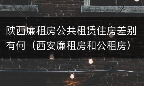 陕西廉租房公共租赁住房差别有何（西安廉租房和公租房）
