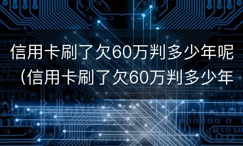 信用卡刷了欠60万判多少年呢（信用卡刷了欠60万判多少年呢怎么查）