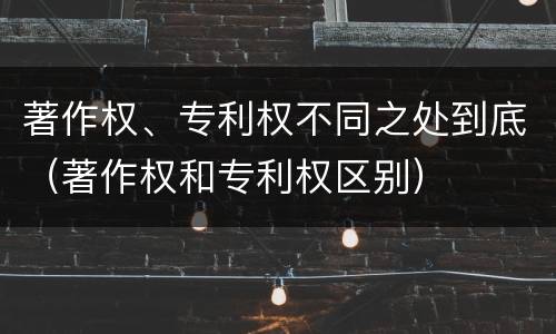 著作权、专利权不同之处到底（著作权和专利权区别）