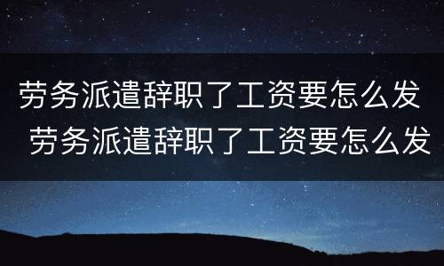 劳务派遣辞职了工资要怎么发 劳务派遣辞职了工资要怎么发放