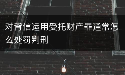 对背信运用受托财产罪通常怎么处罚判刑