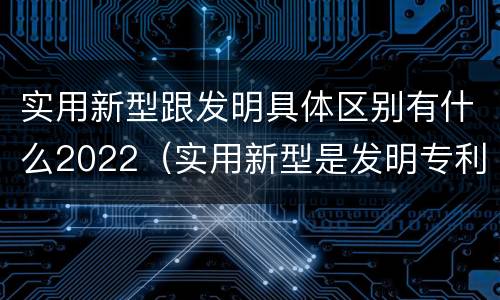 实用新型跟发明具体区别有什么2022（实用新型是发明专利吗）