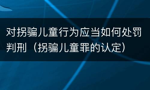 对拐骗儿童行为应当如何处罚判刑（拐骗儿童罪的认定）