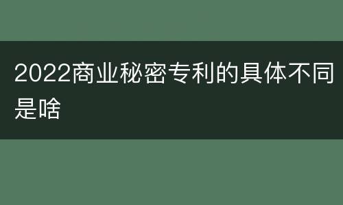 2022商业秘密专利的具体不同是啥