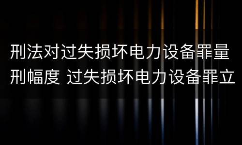 刑法对过失损坏电力设备罪量刑幅度 过失损坏电力设备罪立案标准