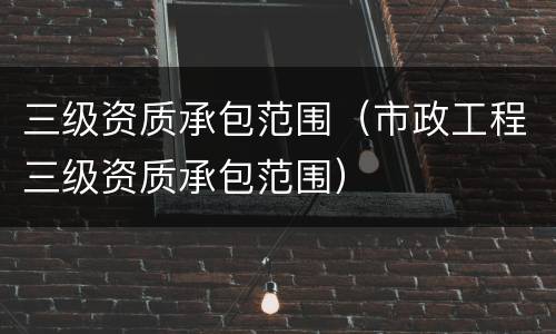 三级资质承包范围（市政工程三级资质承包范围）