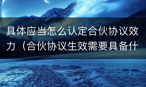 具体应当怎么认定合伙协议效力（合伙协议生效需要具备什么条件）