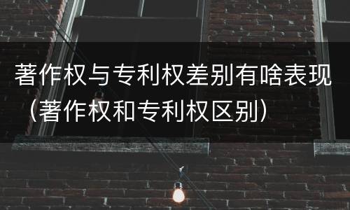 著作权与专利权差别有啥表现（著作权和专利权区别）