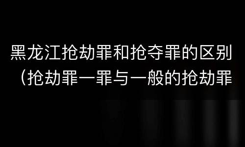 黑龙江抢劫罪和抢夺罪的区别（抢劫罪一罪与一般的抢劫罪区别）