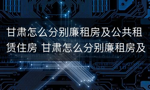 甘肃怎么分别廉租房及公共租赁住房 甘肃怎么分别廉租房及公共租赁住房和住宅