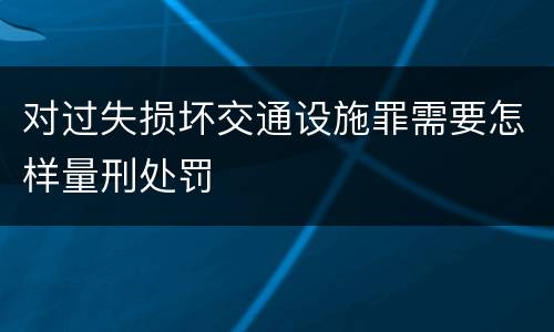 对过失损坏交通设施罪需要怎样量刑处罚