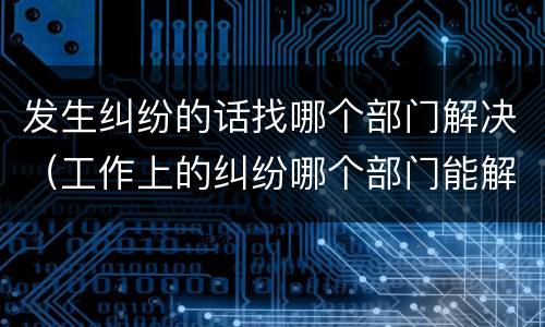 发生纠纷的话找哪个部门解决（工作上的纠纷哪个部门能解决）