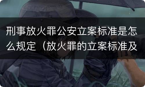 刑事放火罪公安立案标准是怎么规定（放火罪的立案标准及司法解释）