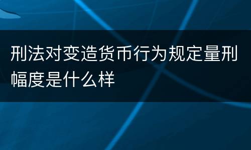 刑法对变造货币行为规定量刑幅度是什么样