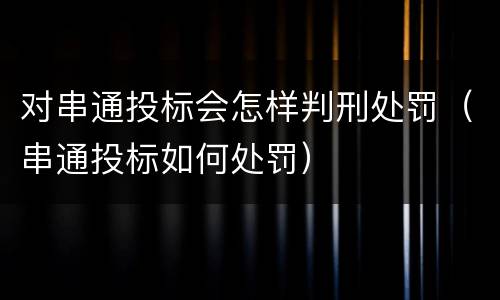 对串通投标会怎样判刑处罚（串通投标如何处罚）